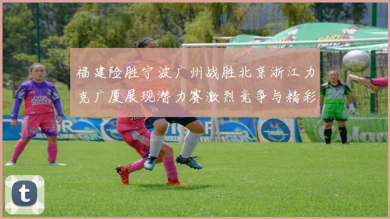 福建险胜宁波广州战胜北京浙江力克广厦展现潜力赛激烈竞争与精彩表现
