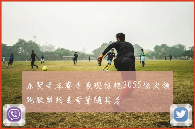 东契奇本赛季表现惊艳3055场次领跑联盟约基奇紧随其后