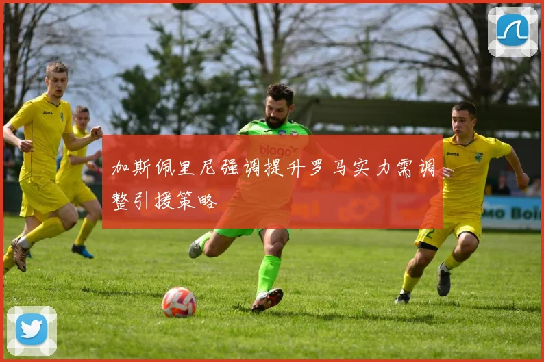 加斯佩里尼强调提升罗马实力需调整引援策略