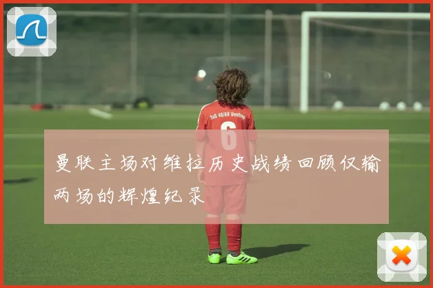 曼联主场对维拉历史战绩回顾仅输两场的辉煌纪录