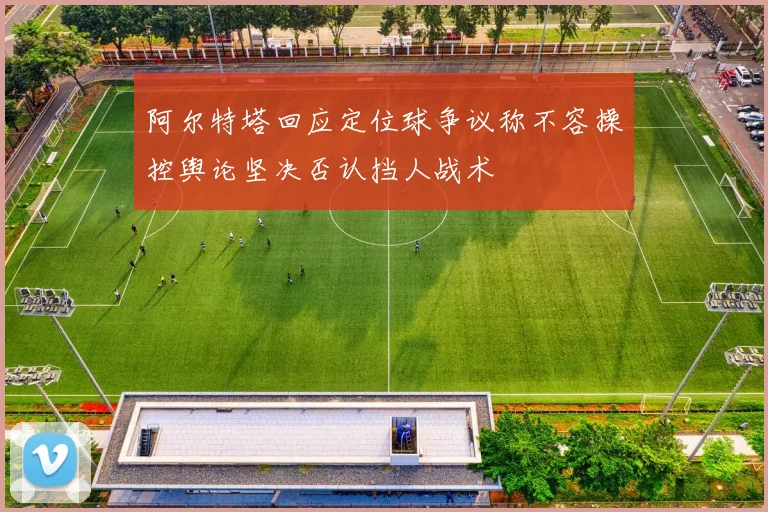 阿尔特塔回应定位球争议称不容操控舆论坚决否认挡人战术