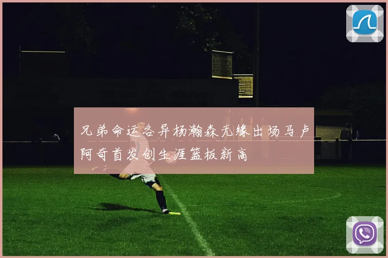 兄弟命运各异杨瀚森无缘出场马卢阿奇首发创生涯篮板新高