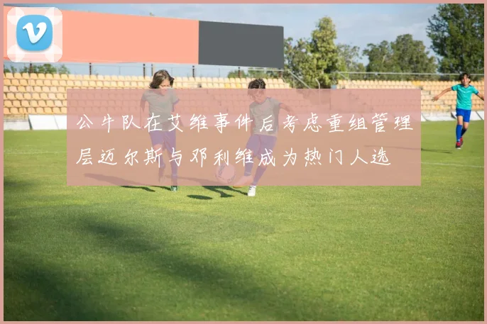 公牛队在艾维事件后考虑重组管理层迈尔斯与邓利维成为热门人选