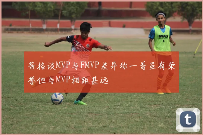 蒂格谈MVP与FMVP差异称一哥虽有荣誉但与MVP相距甚远