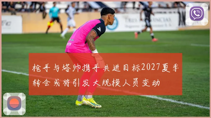 枪手与塔帅携手共进目标2027夏季转会或将引发大规模人员变动
