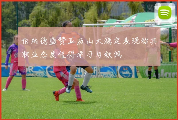 伦纳德盛赞亚历山大稳定表现称其职业态度值得学习与钦佩