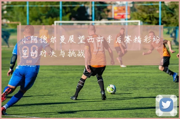 小阿德尔曼展望西部季后赛精彩纷呈的对决与挑战