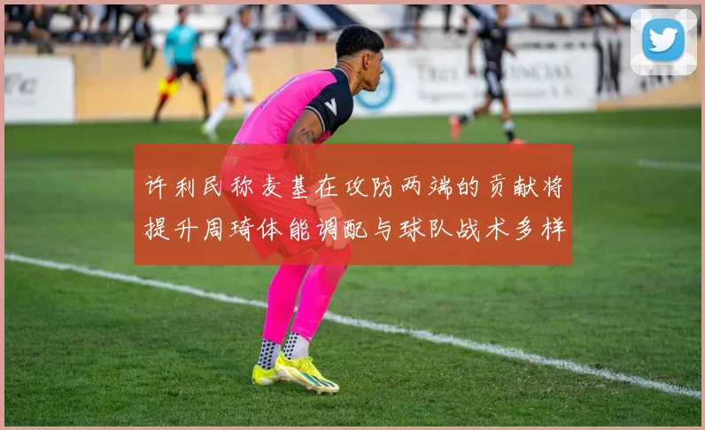 许利民称麦基在攻防两端的贡献将提升周琦体能调配与球队战术多样性