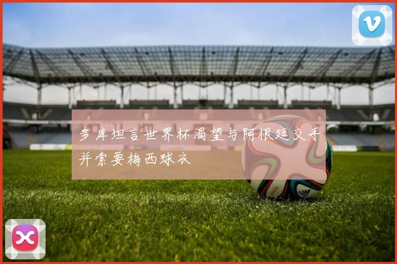 多库坦言世界杯渴望与阿根廷交手并索要梅西球衣