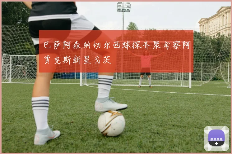 巴萨阿森纳切尔西球探齐聚考察阿贾克斯新星戈茨