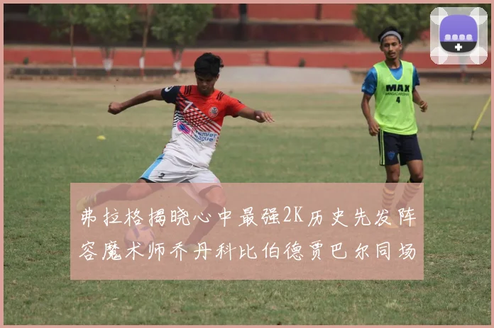 弗拉格揭晓心中最强2K历史先发阵容魔术师乔丹科比伯德贾巴尔同场竞技