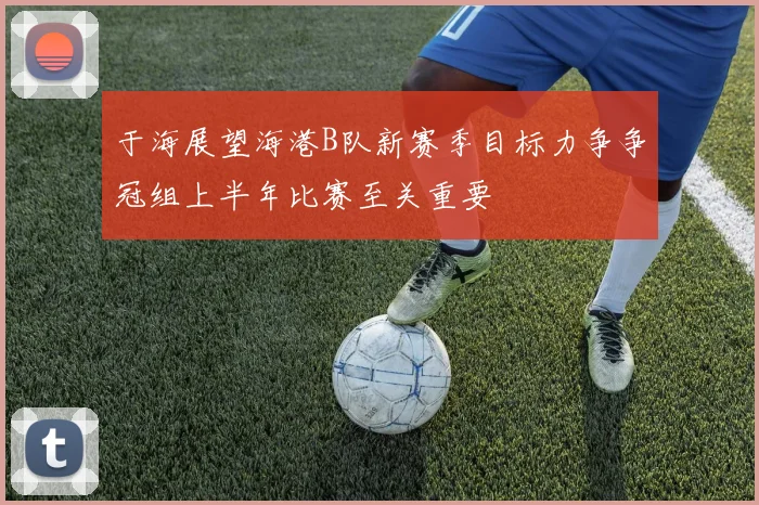 于海展望海港B队新赛季目标力争争冠组上半年比赛至关重要