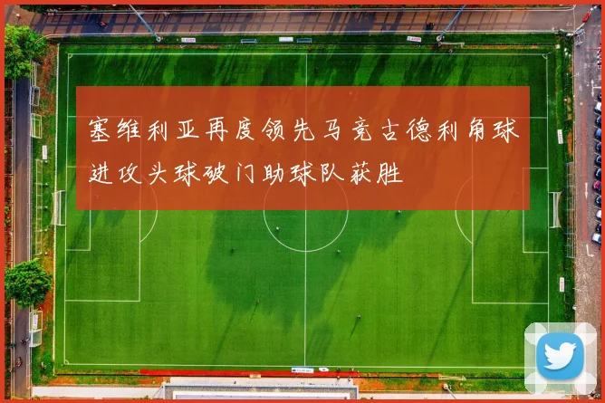 塞维利亚再度领先马竞古德利角球进攻头球破门助球队获胜