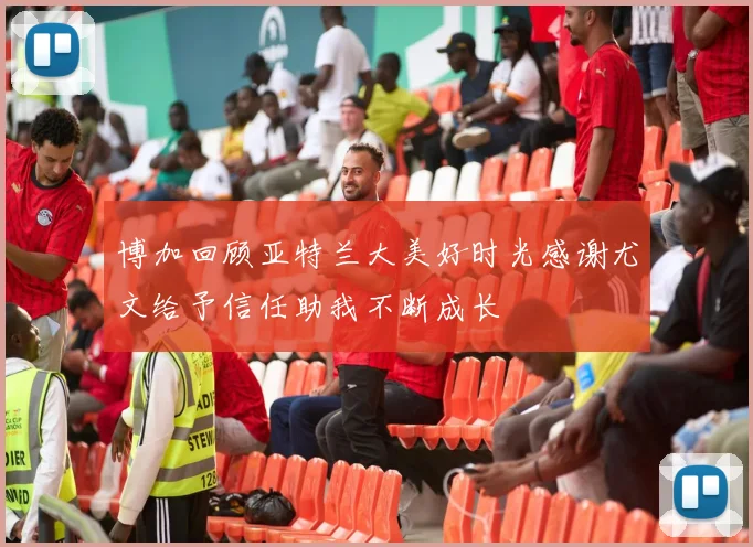 博加回顾亚特兰大美好时光感谢尤文给予信任助我不断成长