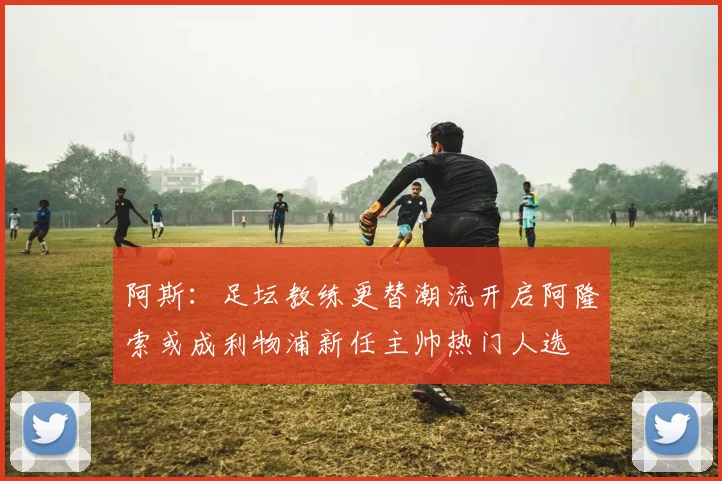 阿斯：足坛教练更替潮流开启阿隆索或成利物浦新任主帅热门人选