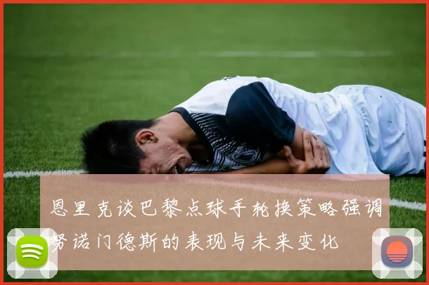 恩里克谈巴黎点球手轮换策略强调努诺门德斯的表现与未来变化