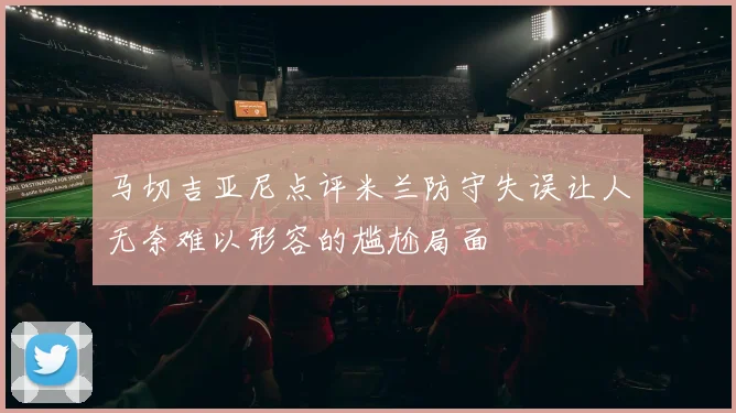 马切吉亚尼点评米兰防守失误让人无奈难以形容的尴尬局面